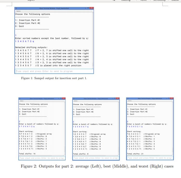 et Temnal Wndow Prog5 wrtiorot
Opt
Choose the following options
1: Insertion Part #1
2: Insertion Part #2
3: Quit
Enter sorted numbers except the last number, followed by q:
134567 2 9
Detailed shifting outputs:
13 45677
13 45667
13 45567
1344567
133 45 67
1 23 4567
/17 > 2, 7 18 shifted one cell to the right
/16 > 2, 6 1s shifted one cell to the right
//5 > 2, 5 1s shifted one cell to the right
/14 > 2. 4 1s shifted one cell to the right
//3 > 2, 3 is shifted one cell to the right
112 is placed into the right position
rype input and press Enter to send to program
Figure 1: Sampel output for insertion sort part 1.
Choose the tollovang optsons
Choose the felloaing options
Choose the following options
1: Insertion Part a
2: Insertson Part 2
3: Quit
1: Insertion Part a
2: Insertion Part 2
3: Oust
11 Insertion Part
2: Insertion Part 2
3: Quit
Enter a bunch of nuebera followed by a:
5736412a
Enter a bunch of nunbers folloned by a:
Enter a bunch ot nurbers followed by a:
76543214
2345674
Start sorting!
S17 36412 /Original array
5 713 6412 IShafts: e
a5 716 412 IShifta: 2
356 714 1 2
3456 711 2 IShafts: 3
13456 712
123456 71 1/Shafts: 5
Start sorting:
112 34567 11original array
213 4567 1IShafts: e
1 2 314 567 /Shafta: e
123 415 67 1IShifta:
234 516 7 1ISafts:
1 2345 617 ISnafts:
123456 71 1hifta:
Start sertsng:
716 5 4321 /original array
6 715 4 321 /Shifta: 1
56 714 321 IShafte: 2
456713 21
3456 712 1 /Shifts: 4
23456 711
123466 71 1/Shifts: 6
1/Shifte: 1
/Shifts: 3
/Shifta: 5
/Shafts: 5
Total shifta: 16
Total shatts: e
Total shifts: 21
Type anout and press Enter to send to progr
Type input and press Enter to send to pregr
Type inut and press Enter to send to progr
Figure 2: Outputs for part 2: average (Left), best (Middle), and worst (Right) cases
