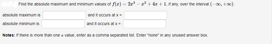 Find the absolute maximum and minimum values of f(x) = 2x³ – x² + 4x + 1, if any, over the interval (-o, +o0).
absolute maximum is
and it occurs at x =
absolute minimum is
and it occurs at x =
Notes: If there is more than one z value, enter as a comma separated list. Enter "none" in any unused answer box.
