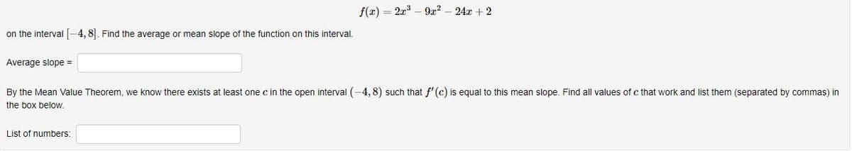 f(x) = 2x – 9r?
24x + 2
on the interval -4, 8]. Find the average or mean slope of the function on this interval.
Average slope =
By the Mean Value Theorem, we know there exists at least one c in the open interval (-4, 8) such that f'(c) is equal to this mean slope. Find all values of c that work and list them (separated by commas) in
the box below.
List of numbers:
