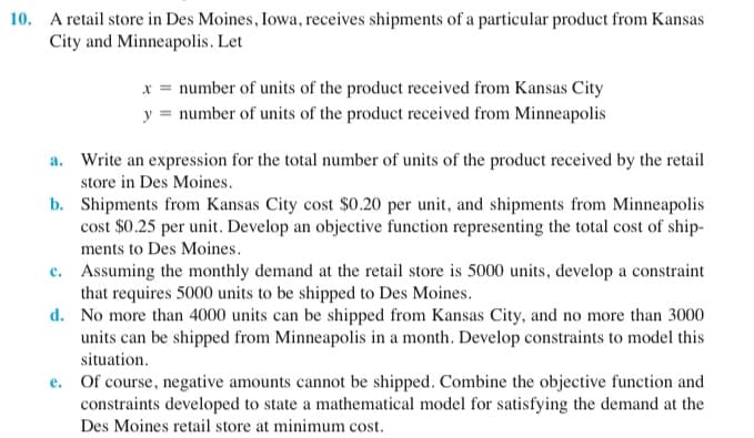 10. A retail store in Des Moines, Iowa, receives shipments of a particular product from Kansas
City and Minneapolis. Let
x = number of units of the product received from Kansas City
y = number of units of the product received from Minneapolis
a. Write an expression for the total number of units of the product received by the retail
store in Des Moines.
b. Shipments from Kansas City cost $0.20 per unit, and shipments from Minneapolis
cost $0.25 per unit. Develop an objective function representing the total cost of ship-
ments to Des Moines.
c. Assuming the monthly demand at the retail store is 5000 units, develop a constraint
that requires 5000 units to be shipped to Des Moines.
d. No more than 4000 units can be shipped from Kansas City, and no more than 3000
units can be shipped from Minneapolis in a month. Develop constraints to model this
situation.
e. Of course, negative amounts cannot be shipped. Combine the objective function and
constraints developed to state a mathematical model for satisfying the demand at the
Des Moines retail store at minimum cost.
