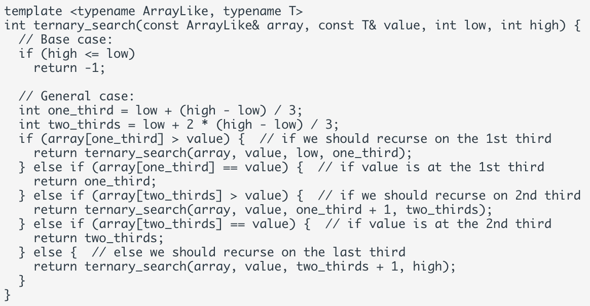 template <typename ArrayLike, typename T>
int ternary_search(const ArrayLike& array, const T& value, int low, int high) {
// Base case:
if (high <= low)
return -1;
// General case:
int one_third
int two_thirds =
if (array[one_third] > value) { // if we should recurse on the 1st third
return ternary_search(array, value, low, one_third);
} else if (array[one_third]
return one_third;
} else if (array[two_thirds] > value) { // if we should recurse on 2nd third
return ternary_search(array, value, one_third + 1, two_thirds);
} else if (array[two_thirds]
return two_thirds;
} else { // else we should recurse on the last third
return ternary_search(array, value, two_thirds + 1, high);
}
}
low + (high - low) / 3;
= low + 2 * (high - low) / 3;
value) { // if value is at the 1st third
==
value) { // if value is at the 2nd third
==
