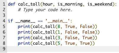 1 def calc_toll(hour, is_morning, is_weekend):
2
# Type your code here.
3
4 if _name_ == '_main__':
print(calc_toli(8, True, False))
print(calc_tol1(1, False, False))
print(calc_tol1(3, False, True))
print(calc_tol1(5, True, True))
7
8
9
