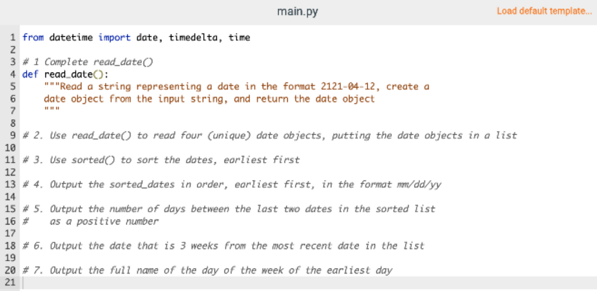 main.py
Load default template.
1 from datetime import date, timedelta, time
2
3 # 1 Complete read_date()
4 def read_date():
"""'Read a string representing a date in the format 2121-04-12, create a
date object from the input string, and return the date object
II IIII
9 # 2. Use read_date() to read four (unique) date objects, putting the date objects in a list
10
11 # 3. Use sorted() to sort the dotes, earliest first
12
13 # 4. Output the sorted_dates in order, earliest first, in the format mn/dd/yy
14
15 # 5. Output the number of days between the last two dates in the sorted list
16 #
as a positive number
17
18 # 6. Output the date that is 3 weeks from the most recent date in the list
19
20 # 7. Output the full name of the day of the week of the earliest day
21
