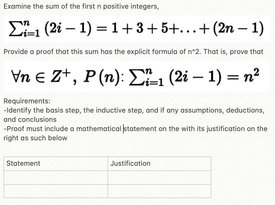 Examine the sum of the first n positive integers,
E1 (2i – 1) =1+3+5+...+(2n – 1)
Provide a proof that this sum has the explicit formula of n^2. That is, prove that
VnE Zt, P(n): EL (2i — 1) — п?
=D1
Requirements:
-Identify the basis step, the inductive step, and if any assumptions, deductions,
and conclusions
-Proof must include a mathematical statement on the with its justification on the
right as such below
Statement
Justification
