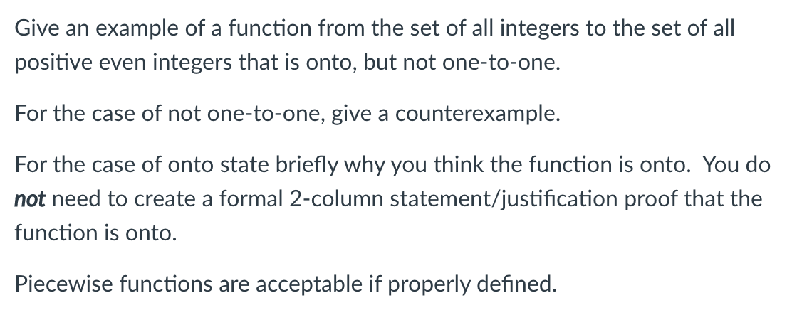 Give an example of a function from the set of all integers to the set of all
positive even integers that is onto, but not one-to-one.
For the case of not one-to-one, give a counterexample.
For the case of onto state briefly why you think the function is onto. You do
not need to create a formal 2-column statement/justification proof that the
function is onto.
Piecewise functions are acceptable if properly defined.
