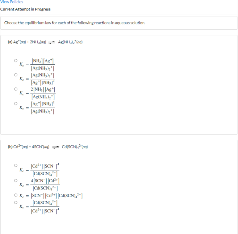 View Policies
Current Attempt in Progress
Choose the equilibrium law for each of the following reactions in aqueous solution.
(a) Ag*(aq) + 2NH3(aq)
Ag(NH3)2*(aq)
[NH3|][Ag*]
K.
[Ag(NH3),*]
[Ag(NH3),*]
K.
[Ag*]INH;
%3D
2[NH;|[Ag*]
K.
[Ag(NH;),*]
[Ag*]INH;
Ke
[Ag(NH;);"]|
(b) Cd²*(aq) + 45CN'(aq)
Cd(SCN),2(aq)
|ca*][SCN=]*
K.
[Cd(SCN),²-]
4[SCN-|[Cd²*]
K.
[Cd(SCN),²-]
O K. = [SCN-|[Ca²+][Cd(SCN),²-]
[cd(SCN),²-]
K.
|Cd²*] [SCN¯]*
