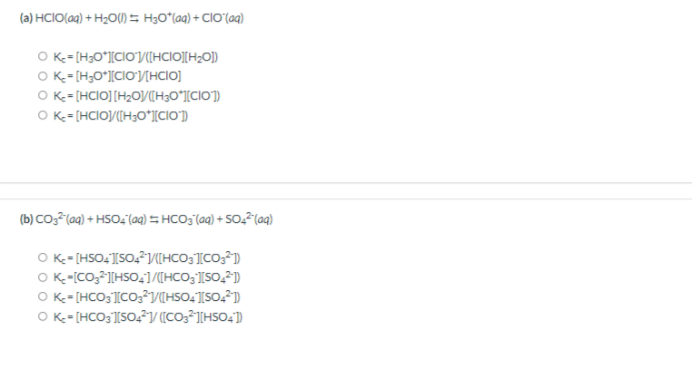 (a) HCIO(aq) + H2O(I) = H30*(aq) + ClO'(aq)
O K= [H3O*][CIOJV([HCIO][H2O])
O K-= [H;O*][CIOV[HCIO]
O K-= [HCIO] [H2O/[H3O*l[CIO])
O K-= [HCIO/([H;O*][ClO])
(b) CO3²(aq) + HSO4 (aq) = HCO3 (aq) + 50,2(aq)
O K= [HSO4][SO,²/([HCO3][CO;?1)
O K-=[CO;2][HSO,]/[HCO;][SO,²)
O K-= [HCO3'][CO;²1V(HSO4][SO,21)
O K= [HCO3 ][SO, V ([CO3²1[HSO4)
