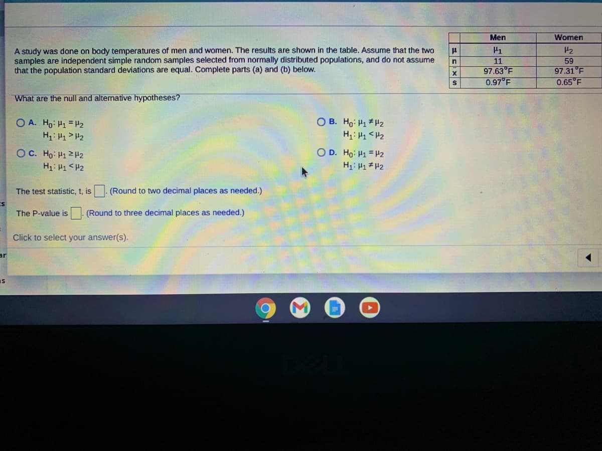 Men
Women
A study was done on body temperatures of men and women. The results are shown in the table. Assume that the two
samples are independent simple random samples selected from normally distributed populations, and do not assume
that the population standard deviations are equal. Complete parts (a) and (b) below.
H1
H2
11
97.63°F
0.97 F
59
97.31°F
0.65°F
in
What are the null and alternative hypotheses?
O B. Ho: H1*H2
O A. Ho: H1 = H2
H: 1> H2
OC. Ho: H12H2
O D. Ho: H1 = H2
H1: H1<H2
H1: H1 #H2
The test statistic, t, is
(Round to two decimal places as needed.)
The P-value is
(Round to three decimal places as needed.)
Click to select your answer(s).
Is
