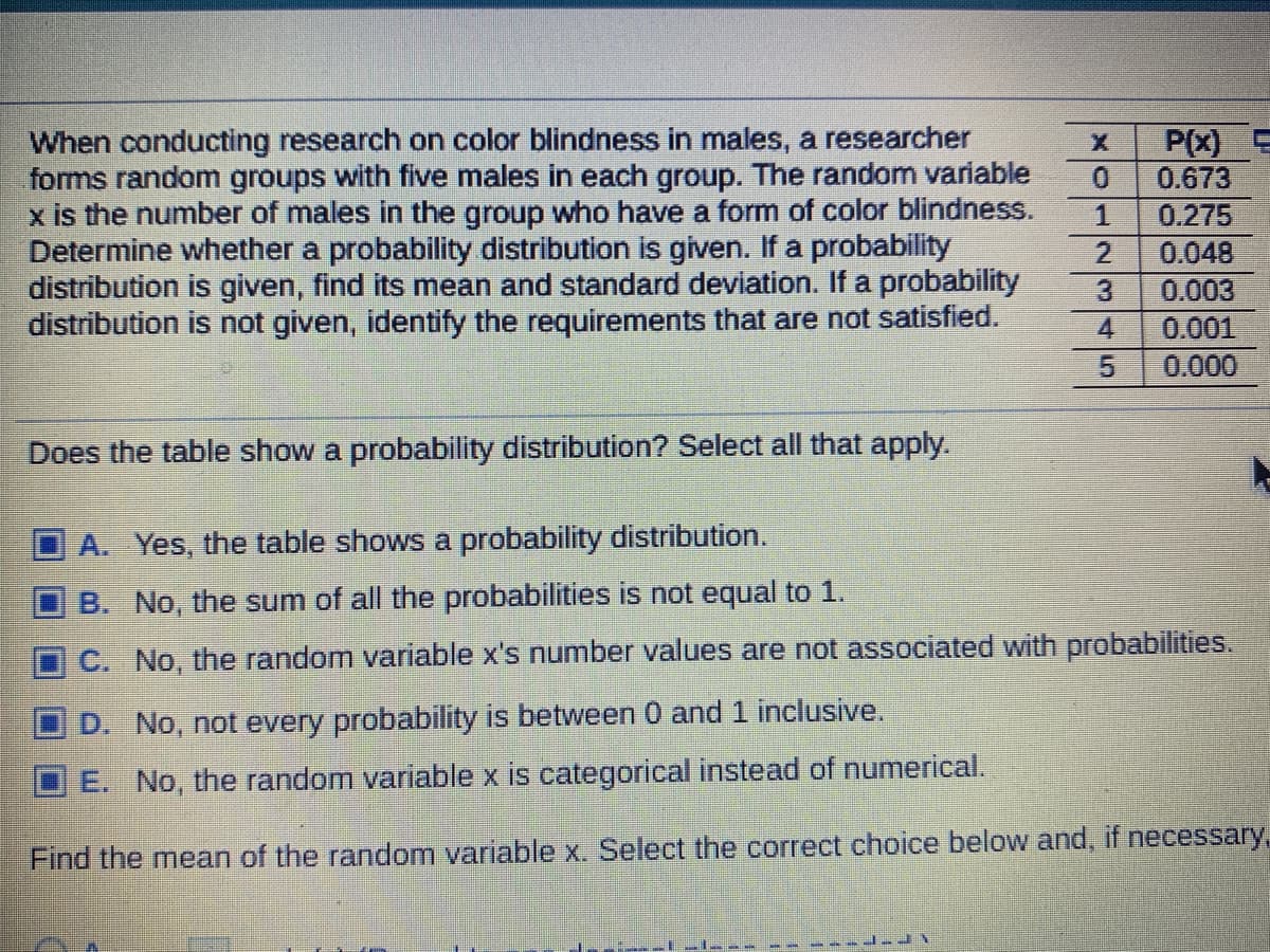 When conducting research on color blindness in males, a researcher
forms random groups with five males in each group. The random variable
x is the number of males in the group who have a form of color blindness.
Determine whether a probability distribution is given. If a probability
distribution is given, find its mean and standard deviation. If a probability
distribution is not given, identify the requirements that are not satisfied.
P(x)
0.673
1.
0.275
2.
0.048
3.
0.003
4
0.001
0.000
Does the table show a probability distribution? Select all that apply.
A. Yes, the table shows a probability distribution.
B. No, the sum of all the probabilities is not equal to 1.
C. No, the random variable x's number values are not associated with probabilities.
D. No, not every probability is between 0 and 1 inclusive.
E. No, the random variable x is categorical instead of numerical.
Find the mean of the random variable x. Select the correct choice below and, if necessary,
