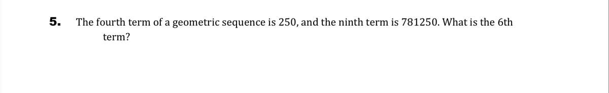 5.
The fourth term of a geometric sequence is 250, and the ninth term is 781250. What is the 6th
term?