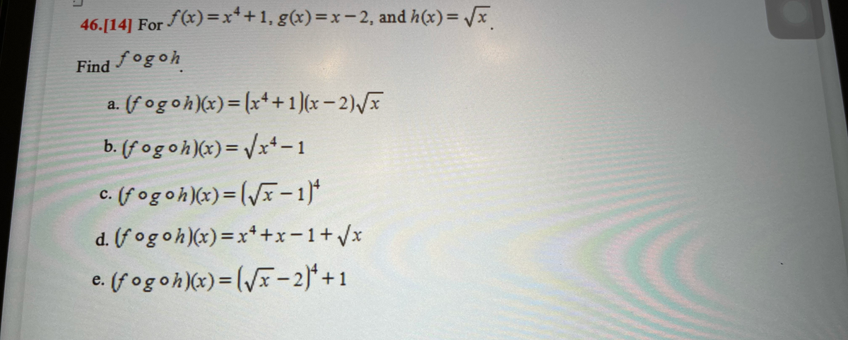 46.[14] For f(x)=x++1, g(x)=x-2, and h(x)=√x
Find fogoh
a. (fogoh)(x) = (x++ 1)(x − 2)√x
b. (fogoh)(x)=√x4-1
c. (fogoh)(x)=(√x-1)
C.
d. (fogoh)(x) = x++x=1+√x
c. (fogoh)(x)=(√x-2)+1
e.