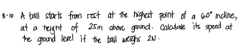 8-10 A ball starts from rest at the highest point of a 60° mdine,
at a 'height of 25m above gound. Calculate its speed at
the ground lerel if the ball werghs 2N.
