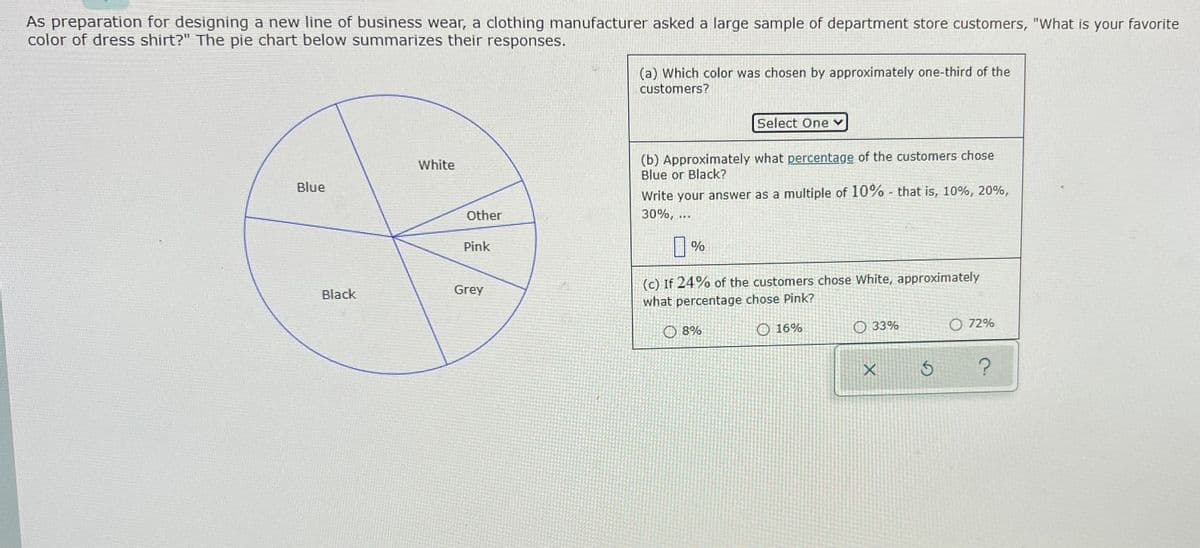 As preparation for designing a new line of business wear, a clothing manufacturer asked a large sample of department store customers, "What is your favorite
color of dress shirt?" The pie chart below summarizes their responses.
(a) Which color was chosen by approximately one-third of the
customers?
Select One
(b) Approximately what percentage of the customers chose
Blue or Black?
White
Blue
Write your answer as a multiple of 10% - that is, 10%, 20%,
Other
30%, ...
Pink
(c) If 24% of the customers chose White, approximately
Black
Grey
what percentage chose Pink?
O 8%
O 16%
O 33%
O 72%
