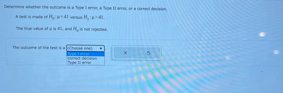 Determine whether the outcome is a Type I error, a Type II error, or a correct decision.
A test is made of Ho:H=41 versus H, : H>41.
The true value of H is 41, and H, is not rejected.
The outcome of the test is a (Choose one)
Type I error
correct decision
Type II error
