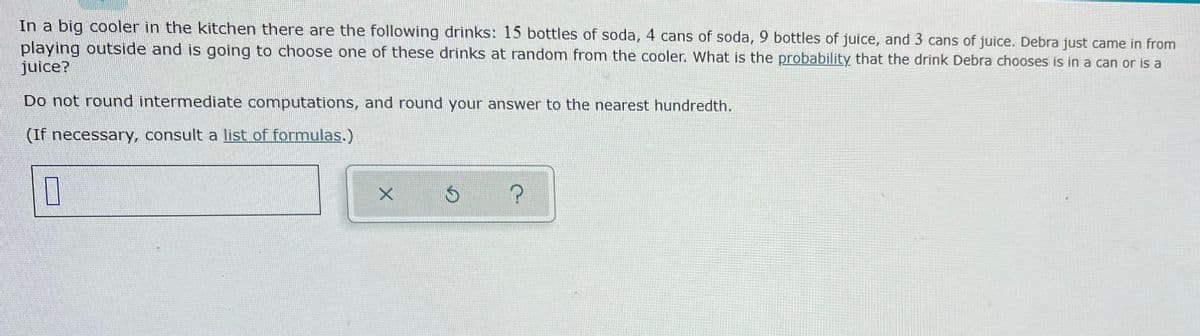 In a big cooler in the kitchen there are the following drinks: 15 bottles of soda, 4 cans of soda,9 bottles of juice, and 3 cans of juice. Debra just came in from
playing outside and is going to choose one of these drinks at random from the cooler. What is the probability that the drink Debra chooses is in a can or is a
juice?
Do not round intermediate computations, and round your answer to the nearest hundredth.
(If necessary, consult a list of formulas.)

