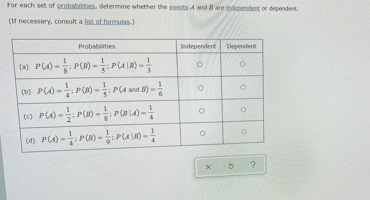For each set of probabilities, determine whether the events A and B are independent or dependent.
(If necessary, consult a list of formulas.)
Probabilities
Independent
Dependent
= P(A 18) -
1
(a) P(A)=-;P(B)
=;P(A\B) =
5
1
1
P(A) =;P (B) = P(A and B) =
%3D
4
6.
1
1
P (B|A) =
1
(c) P(4)-극: P(B)-P(Bl4):
%3D
%3D
1
1
(d) P(A) = : P(B) = P(4 |B) = |
%3D
