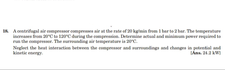 18. A centrifugal air compressor compresses air at the rate of 20 kg/min from 1 bar to 2 bar. The temperature
increases from 20°C to 120°C during the compression. Determine actual and minimum power required to
run the compressor. The surrounding air temperature is 20°C.
Neglect the heat interaction between the compressor and surroundings and changes in potential and
kinetic energy.
[Ans. 24.2 kW]
