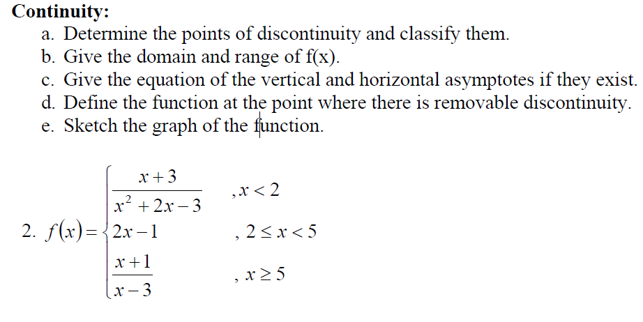Continuity:
a. Determine the points of discontinuity and classify them.
b. Give the domain and range of f(x).
c. Give the equation of the vertical and horizontal asymptotes if they exist.
d. Define the function at the point where there is removable discontinuity.
e. Sketch the graph of the function.
x +3
, х< 2
x' + 2x – 3
2. f(x)= {2x – 1
2<x < 5
х+1
x >5
(x- 3
