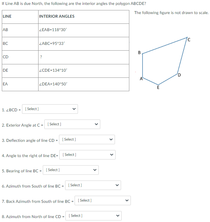 If Line AB is due North, the following are the interior angles the polygon ABCDE?
The following figure is not drawn to scale.
LINE
INTERIOR ANGLES
AB
ZEAB=118°30'
BC
ZABC=95°33'
B
CD
DE
ZCDE=134°10'
EA
ZDEA=140°50'
1. ZBCD = [ Select)
2. Exterior Angle at C = [ Select ]
3. Deflection angle of line CD =
[ Select ]
4. Angle to the right of line DE= [ Select ]
5. Bearing of line BC = [Select ]
6. Azimuth from South of line BC = [ Select]
7. Back Azimuth from South of line BC =
[ Select ]
8. Azimuth from North of line CD
[ Select ]
>
>
>
>
>
>
