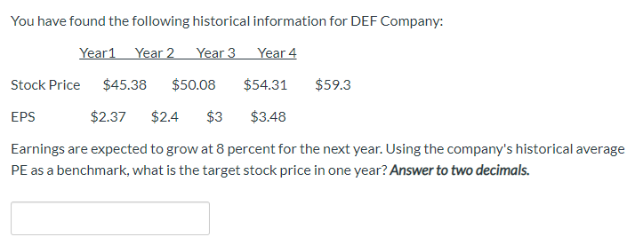 You have found the following historical information for DEF Company:
Year 2
Year 3
Year 4
Year1
Stock Price
$45.38
$54.31
$59.3
$50.08
EPS
$2.37
$2.4
$3
$3.48
Earnings are expected to grow at 8 percent for the next year. Using the company's historical average
PE as a benchmark, what is the target stock price in one year? Answer to two decimals.
