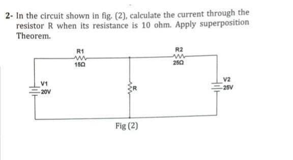 2- In the circuit shown in fig. (2), calculate the current through the
resistor R when its resistance is 10 ohm. Apply superposition
Theorem.
V1
20V
R1
ww
150
w
Fig (2)
R2
www
2502
Hilt
V2
25V