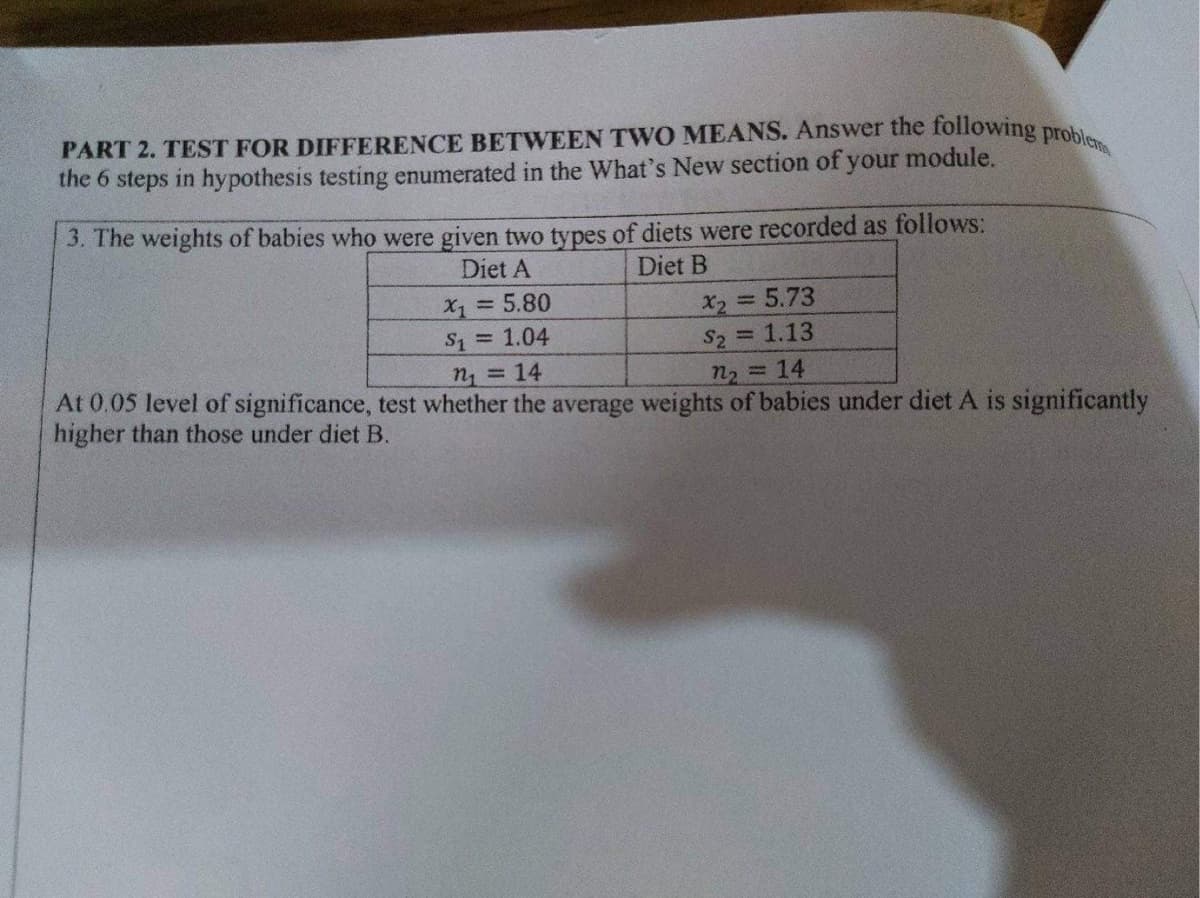 PART 2. TEST FOR DIFFERENCE BETWEEN TWO MEANS. Answer the following prob.
the 6 steps in hypothesis testing enumerated in the What's New section of your module.
3. The weights of babies who were given two types of diets were recorded as follows:
Diet A
Diet B
= 5.80
X2 5.73
S2 1.13
= 1.04
n = 14
n2 =14
At 0.05 level of significance, test whether the average weights of babies under diet A is significantly
higher than those under diet B.
