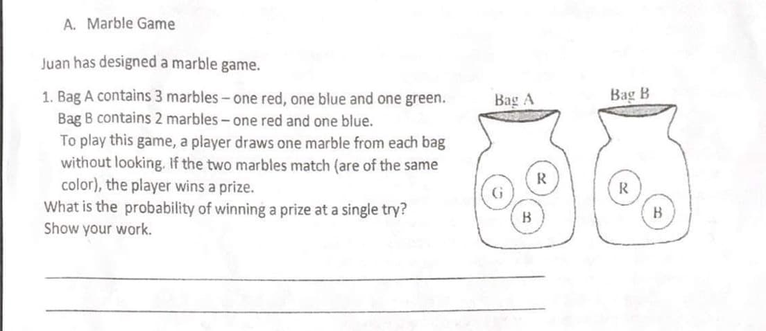 A. Marble Game
Juan has designed a marble game.
1. Bag A contains 3 marbles- one red, one blue and one green.
Bag B contains 2 marbles - one red and one blue.
To play this game, a player draws one marble from each bag
without looking. If the two marbles match (are of the same
color), the player wins a prize.
What is the probability of winning a prize at a single try?
Bag A
Bag B
R
R
B
Show your work.
