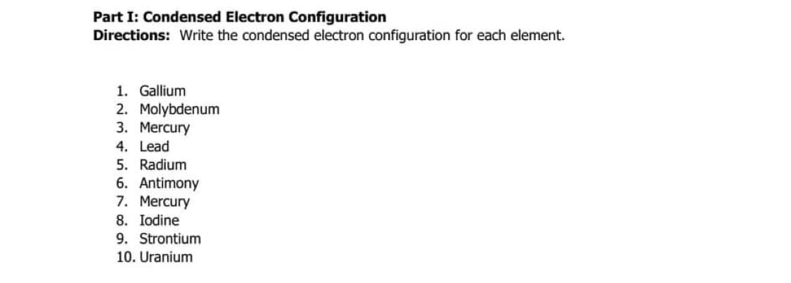 Part I: Condensed Electron Configuration
Directions: Write the condensed electron configuration for each element.
1. Gallium
2. Molybdenum
3. Mercury
4. Lead
5. Radium
6. Antimony
7. Mercury
8. Iodine
9. Strontium
10. Uranium

