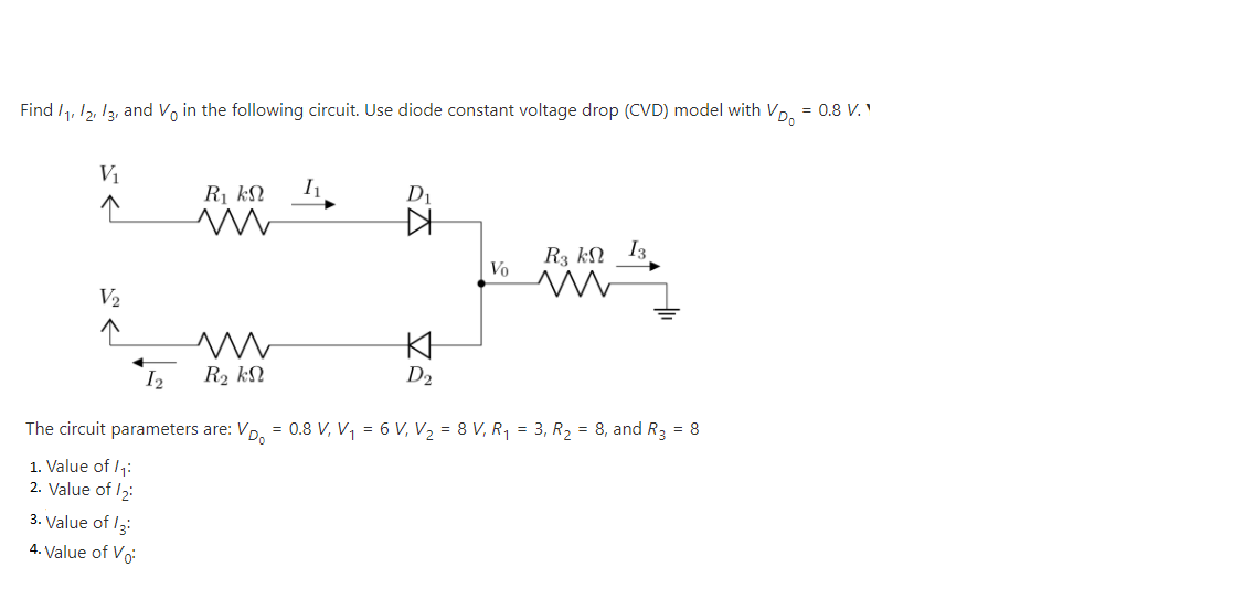 Find /1, 12, I3, and Vo in the following circuit. Use diode constant voltage drop (CVD) model with Vp, = 0.8 V. '
Vị
R kN
D1
R3 kN I3
Vo
V2
I2
R2 kN
D2
The circuit parameters are:
VD.
= 0.8 V, V, = 6 V, V2 = 8 V, R, = 3, R2 = 8, and R3 = 8
1. Value of /1:
2. Value of 12:
3. Value of /3:
4. Value of Vo
