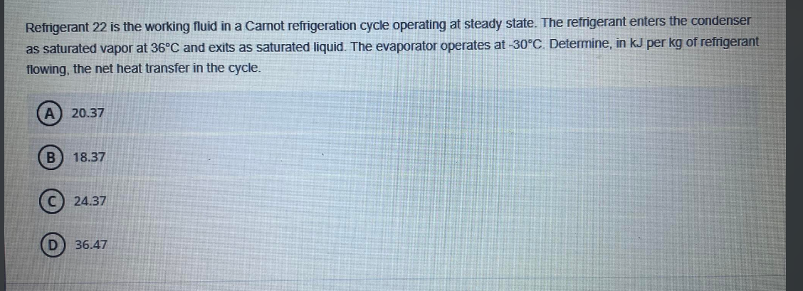 Refrigerant 22 is the working fluid in a Carnot refrigeration cycle operating at steady state. The refrigerant enters the condenser
as saturated vapor at 36°C and exits as saturated liquid. The evaporator operates at -30°C. Determine, in kJ per kg of refrigerant
flowing, the net heat transfer in the cycle.
A) 20.37
B 18.37
24.37
36.47