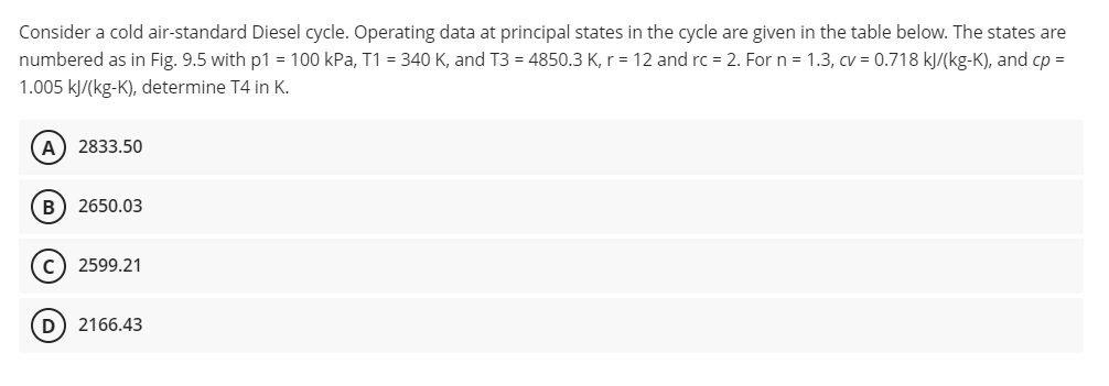 Consider a cold air-standard Diesel cycle. Operating data at principal states in the cycle are given in the table below. The states are
numbered as in Fig. 9.5 with p1 = 100 kPa, T1 = 340 K, and T3 = 4850.3 K, r = 12 and rc = 2. For n = 1.3, cv = 0.718 kJ/(kg-K), and cp =
1.005 kJ/(kg-K), determine T4 in K.
A) 2833.50
B) 2650.03
C) 2599.21
D) 2166.43
