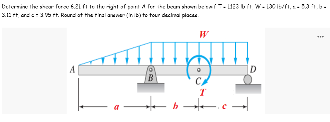Determine the shear force 6.21 ft to the right of point A for the beam shown belowif T = 1123 lb ft, W = 130 lb/ft, a = 5.3 ft, b =
3.11 ft, and c = 3.95 ft. Round of the final answer (in lb) to four decimal places.
W
...
INITI
A
O
O
T
★b★.
с
D