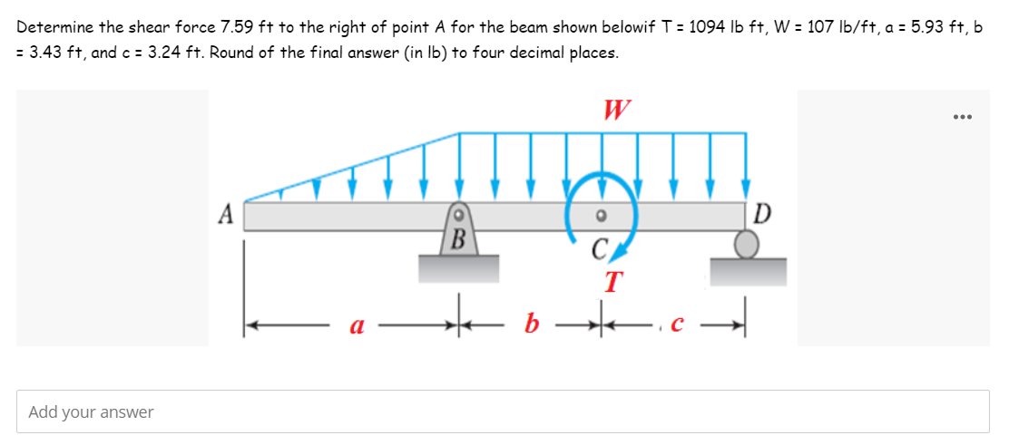Determine the shear force 7.59 ft to the right of point A for the beam shown belowif T = 1094 lb ft, W = 107 lb/ft, a = 5.93 ft, b
= 3.43 ft, and c = 3.24 ft. Round of the final answer (in lb) to four decimal places.
W
...
A
D
Add your answer
O
CA
T
b c