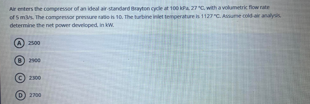 Air enters the compressor of an ideal air-standard Brayton cycle at 100 kPa, 27 °C, with a volumetric flow rate
of 5 m3/s. The compressor pressure ratio is 10. The turbine inlet temperature is 1127 °C. Assume cold-air analysis,
determine the net power developed, in kW.
A) 2500
B) 2900
2300
D 2700