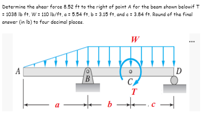 Determine the shear force 8.52 ft to the right of point A for the beam shown belowif T
= 1038 lb ft, W = 110 lb/ft, a = 5.54 ft, b = 3.15 ft, and c = 3.84 ft. Round of the final
answer (in lb) to four decimal places.
W
A
D
B
CA
T
★b★.c ➜