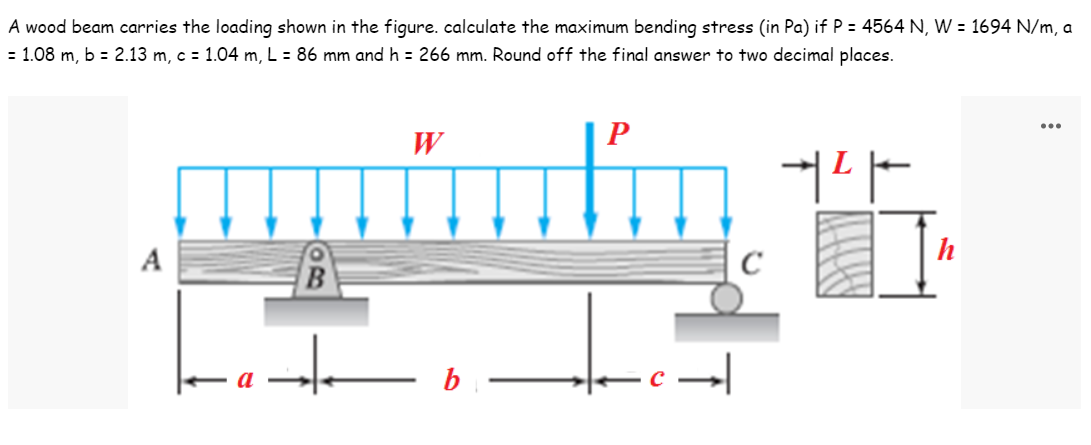 A wood beam carries the loading shown in the figure. calculate the maximum bending stress (in Pa) if P = 4564 N, W = 1694 N/m, a
= 1.08 m, b = 2.13 m, c = 1.04 m, L = 86 mm and h = 266 mm. Round off the final answer to two decimal places.
...
W
P
+²+
A
B
+
b
C
I