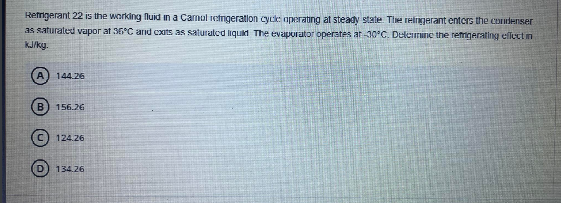 Refrigerant 22 is the working fluid in a Carnot refrigeration cycle operating at steady state. The refrigerant enters the condenser
as saturated vapor at 36°C and exits as saturated liquid. The evaporator operates at -30°C. Determine the refrigerating effect in
kJ/kg.
144.26
156.26
124.26
134.26