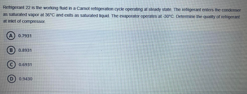 Refrigerant 22 is the working fluid in a Carnot refrigeration cycle operating at steady state. The refrigerant enters the condenser
as saturated vapor at 36°C and exits as saturated liquid. The evaporator operates at -30°C. Determine the quality of refrigerant
at inlet of compressor.
A 0.7931
B 0.8931
0.6931
D) 0.9430