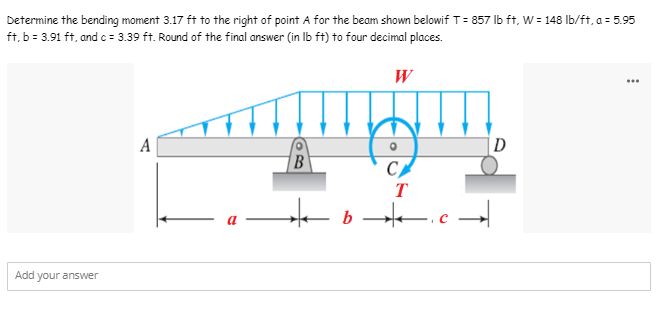 Determine the bending moment 3.17 ft to the right of point A for the beam shown belowif T = 857 lb ft, W = 148 lb/ft, a = 5.95
ft, b = 3.91 ft, and c = 3.39 ft. Round of the final answer (in lb ft) to four decimal places.
W
...
A
D
B
CA
T
Add your answer
|←▬▬▬ ¸ `▬▬❖|▬▬▬ 9 →†|←▬▬