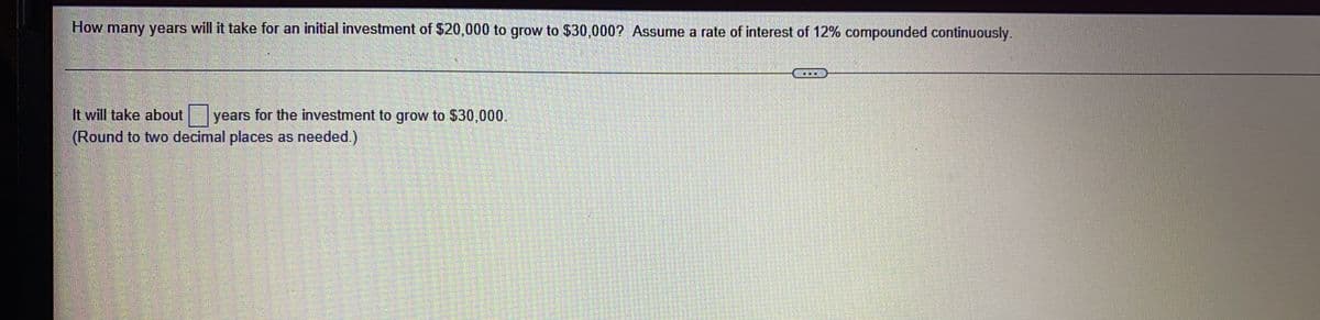 How many years will it take for an initial investment of $20,000 to grow to $30,000? Assume a rate of interest of 12% compounded continuously.
It will take about years for the investment to grow to $30,000.
(Round to two decimal places as needed.)
**