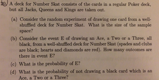 20) A deck for Number Skat consists of the cards in a regular Poker deck,
but all Jacks, Queens and Kings are taken out.
(a) Consider the random experiment of drawing one card from a well-
shuffled deck for Number Skat. What is the size of the sample
space?
(b) Consider the event E of drawing an Ace, a Two or a Three, all
black, from a well-shuffled deck for Number Skat (spades and clubs
are black; hearts and diamonds are red). How many outcomes are
there in event E?
(c) What is the probability of E?
(d) What is the probability of not drawing a black card which is an
Ace, a Two or a Three?
