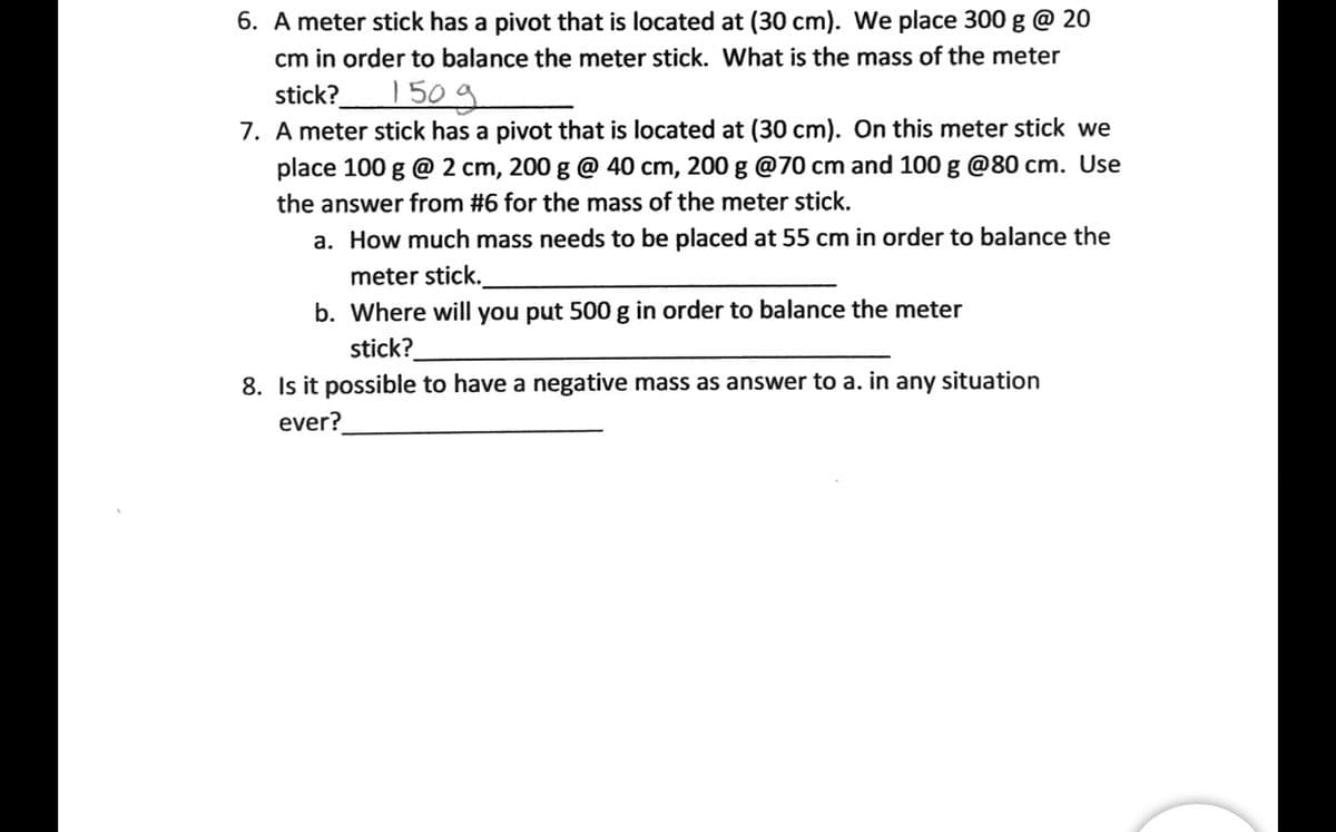 6. A meter stick has a pivot that is located at (30 cm). We place 300 g @ 20
cm in order to balance the meter stick. What is the mass of the meter
150g
stick?
7. A meter stick has a pivot that is located at (30 cm). On this meter stick we
place 100 g @ 2 cm, 200 g @ 40 cm, 200 g @70 cm and 100 g @80 cm. Use
the answer from #6 for the mass of the meter stick.
a. How much mass needs to be placed at 55 cm in order to balance the
meter stick.
b. Where will you put 500 g in order to balance the meter
stick?
8. Is it possible to have a negative mass as answer to a. in any situation
ever?
