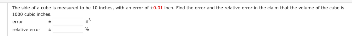 The side of a cube is measured to be 10 inches, with an error of ±0.01 inch. Find the error and the relative error in the claim that the volume of the cube is
1000 cubic inches.
error
relative error
in³
%