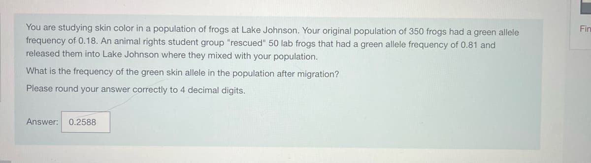 You are studying skin color in a population of frogs at Lake Johnson. Your original population of 350 frogs had a green allele
frequency of 0.18. An animal rights student group "rescued" 50 lab frogs that had a green allele frequency of 0.81 and
released them into Lake Johnson where they mixed with your population.
What is the frequency of the green skin allele in the population after migration?
Please round your answer correctly to 4 decimal digits.
Answer: 0.2588
Fin