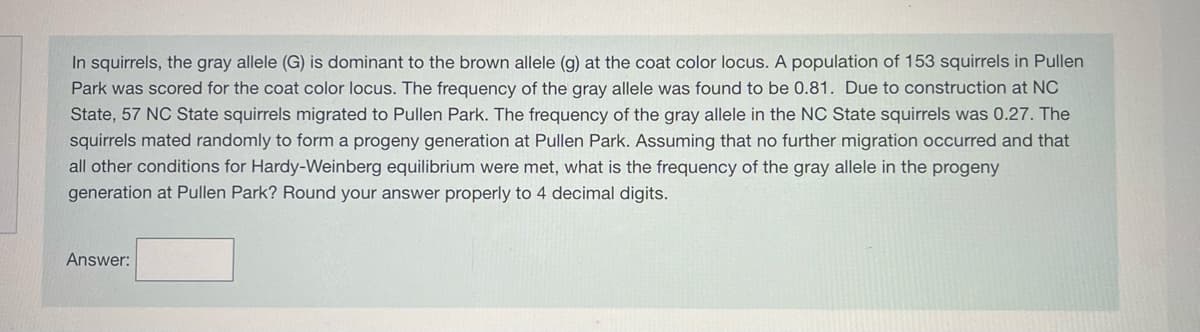 In squirrels, the gray allele (G) is dominant to the brown allele (g) at the coat color locus. A population of 153 squirrels in Pullen
Park was scored for the coat color locus. The frequency of the gray allele was found to be 0.81. Due to construction at NC
State, 57 NC State squirrels migrated to Pullen Park. The frequency of the gray allele in the NC State squirrels was 0.27. The
squirrels mated randomly to form a progeny generation at Pullen Park. Assuming that no further migration occurred and that
all other conditions for Hardy-Weinberg equilibrium were met, what is the frequency of the gray allele in the progeny
generation at Pullen Park? Round your answer properly to 4 decimal digits.
Answer: