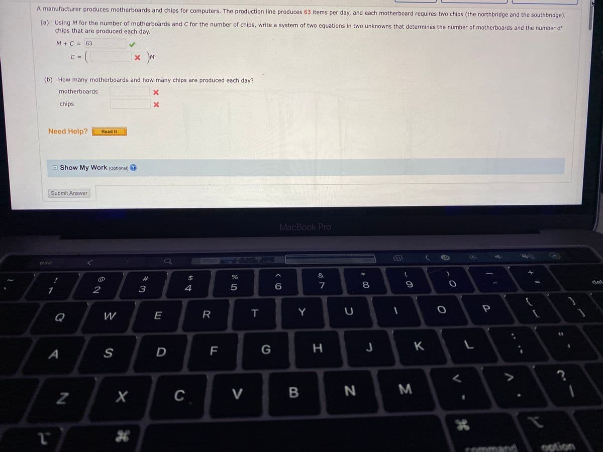 A manufacturer produces motherboards and chips for computers. The production line produces 63 items per day, and each motherboard requires two chips (the northbridge and the southbridge).
(a) Using M for the number of motherboards and C for the number of chips, write a system of two equations in two unknowns that determines the number of motherboards and the number of
chips that are produced each day.
M+C =63
C =
M
(b) How many motherboards and how many chips are produced each day?
motherboards
chips
Need Help?
Read It
E Show My Work (Optional)
Submit Answer
MacBook Pro
esc
&
23
$
7
8
9
del
1
2
3
4
Y
P
Q
W
E
R
11
S
D
F
G
н
K
A
C
V
B
Command
option
Σ
くO
X X
