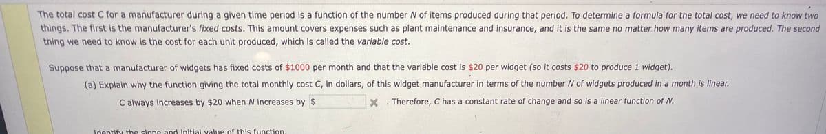 The total cost C for a manufacturer during a given time period is a function of the number N of items produced during that period. To determine a formula for the total cost, we need to know two
things. The first is the manufacturer's fixed costs. This amount covers expenses such as plant maintenance and insurance, and it is the same no matter. how many items are produced. The second
thing we need to know Is the cost for each unit produced, which is called the variable cost.
Suppose that a manufacturer of widgets has fixed costs of $1000 per month and that the variable cost is $20 per widget (so it costs $20 to produce 1 widget).
(a) Explain why the function giving the total monthly cost C, in dollars, of this widget manufacturer in terms of the number N of widgets produced in a month is linear.
C always increases by $20 when N increases by $
X . Therefore, C has a constant rate of change and so is a linear function of N.
Identify the slope and initial yalue of this function.
