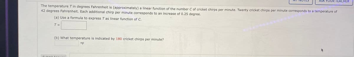 ASK YOUR TEACHER
The temperature T in degrees Fahrenheit is (approximately) a linear function of the number C of cricket chirps per minute. Twenty cricket chirps per minute corresponds to a temperature of
42 degrees Fahrenheit. Each additional chirp per minute corresponds to an increase of 0.25 degree.
(a) Use a formula to express T as linear function of C.
T =
(b) What temperature is indicated by 180 cricket chirps per minute?
°F
Submit Anouor
