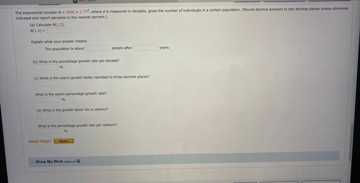 h Hulu
atch
The exponential function N = 3000 x 1.77°, where d is measured in decades, gives the number of individuals in a certain population. (Round decimal answers to two decimal places unless otherwise
indicated and report percents to the nearest percent.)
(a) Calculate N(1.2).
N(1.2) =
%3D
Explain what your answer means.
The population is about
people after
years.
(b) What is the percentage growth rate per decade?
%
(c) What is the yearly growth factor rounded to three decimal places?
What is the yearly percentage growth rate?
(d) What is the growth factor for a century?
What is the percentage growth rate per century?
%
Need Help?
Read It
O Show My Work (Optional) 3
