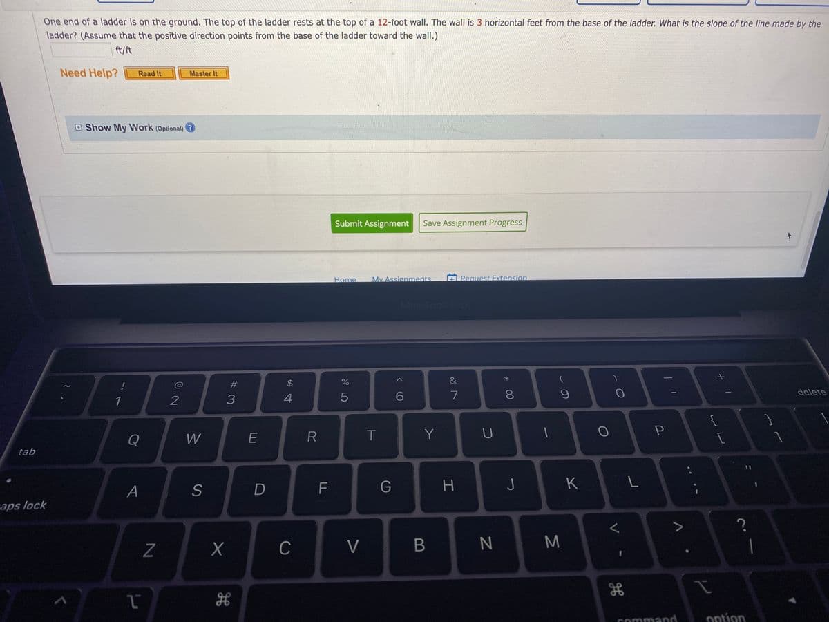 One end of a ladder is on the ground. The top of the ladder rests at the top of a 12-foot wall. The wall is 3 horizontal feet from the base of the ladder. What is the slope of the line made by the
ladder? (Assume that the positive direction points from the base of the ladder toward the wall.)
ft/ft
Need Help?
Master It
Read It
Show My Work (Optional) ?
Submit Assignment
Save Assignment Progress
Home
Mv Assignments.
Request Extension
MacBook Pr
#3
2$
%
&
delete
1
2
3
5
7
Q
W
E
T
Y
tab
A
D
F
G
K
C
V
M
H
Command
ontion
00
B

